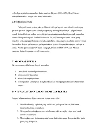 berlebihan, apalagi arsiran dalam sketsa tersebut. Picasso (1881-1973), Henri Mtisse
menciptakan sketsa dengan cara pndekatan kontur.
2. Pendekatan gesture
Pada pendekatan gesture, sketsa dibentuk oleh garis-garis yang dihadirkan dengan
gesekan-gesekan tangan secara kontinyu sepanjang proses penciptaanya. Dengan cara ini
bentuk sketsa lebih merupakan impresi tetapi mencitrakan gerak bentuk menjadi mengabur,
karena dibangun oleh garis riuh bertintihan dan liar, sejalan dengan reaksi emosi yang
bergelora ketika penggambarannya menghadapi objek. Jika dengan pendekatan kontur bentuk
dirumuskan dengan garis tunggal, pada pendekatan gesture disugestikan dengan garis-garis
jamak. Pelukis-pelukis seperti Vincent van gogh, Daumier (1808-1879), dan Affandi
membuat sketsa dengan cara pendekatan gertur.
C. MANFAAT SKETSA
Sketsa mempunyai beberapa fungsi, antara lain :
1. Untuk lebih memberi gambaran tema.
2. Meminimalisir kesalahan.
3. Mempertajam pengamatan.
4. Meningkatkan kemampuan mengkoordinasikan hasil pengamatan dan keterampilan
tangan.
D. ATURAN-ATURAN DALAM MEMBUAT SKETSA
Adapun beberapa aturan dalam membuat sketsa, antara lain :
1. Membuat kerangka gambar yang terdiri dari garis-garis vertical, horizontal,
maupun lengkung secara tipis.
2. Menggambargarissekundernya, misalnya melukis kerangka kubus atau kotak
dalam keadaan tipis.
3. Menebalkan geris sketsa yang suda benar. Ketebalan sesuai dengan karakter jenis
garis yang diinginkan.
 