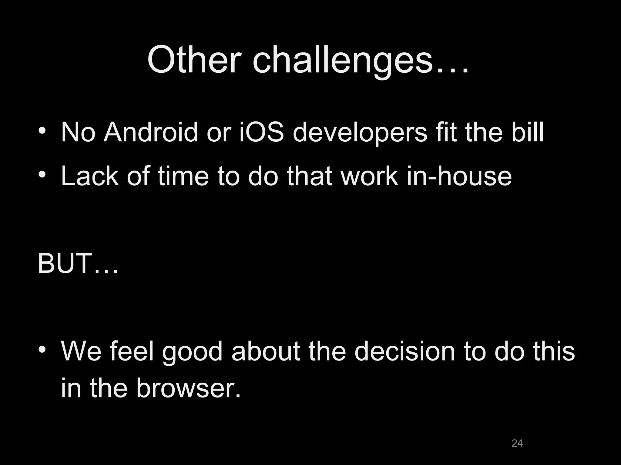Other challenges… No Android or iOS developers fit the bill Lack of time to do that work in-house BUT… We feel good about the decision to do this in the browser. 