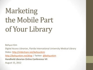 Marketing
the Mobile Part
of Your Library
Bohyun Kim
Digital Access Librarian, Florida International University Medical Library
Slides: http://slideshare.net/bohyunkim
http://bohyunkim.net/blog | Twitter: @bohyunkim
Handheld Librarian Online Conference VII
August 15, 2012
 