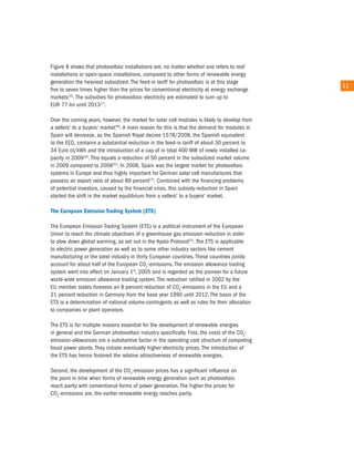 Figure 8 shows that photovoltaic installations are, no matter whether one refers to roof
installations or open-space installations, compared to other forms of renewable energy
generation the heaviest subsidized. the feed-in tariff for photovoltaic is at this stage
                                                                                               11
five to seven times higher than the prices for conventional electricity at energy exchange
markets16). the subsidies for photovoltaic electricity are estimated to sum up to
eur 77 bn until 201317).

over the coming years, however, the market for solar cell modules is likely to develop from
a sellers' to a buyers' market18). a main reason for this is that the demand for modules in
Spain will decrease, as the Spanish royal decree 1578/2008, the Spanish equivalent
to the eeG, contains a substantial reduction in the feed-in tariff of about 30 percent to
34 euro ct/kWh and the introduction of a cap of in total 400 MW of newly installed ca-
pacity in 200919). this equals a reduction of 50 percent in the subsidized market volume
in 2009 compared to 200820). in 2008, Spain was the largest market for photovoltaic
systems in europe and thus highly important for German solar cell manufactures that
possess an export ratio of about 89 percent21). combined with the financing problems
of potential investors, caused by the financial crisis, this subsidy-reduction in Spain
started the shift in the market equilibrium from a sellers' to a buyers' market.

The european emission Trading system (eTs)

the european emission trading System (etS) is a political instrument of the european
union to reach the climate objectives of a greenhouse gas emission reduction in order
to slow down global warming, as set out in the Kyoto Protocol22). the etS is applicable
to electric power generation as well as to some other industry sectors like cement
manufacturing or the steel industry in thirty european countries. these countries jointly
account for about half of the european co2-emissions. the emission allowance trading
system went into effect on January 1st, 2005 and is regarded as the pioneer for a future
world-wide emission allowance trading system. the reduction ratified in 2002 by the
eu member states foresees an 8 percent reduction of co2-emissions in the eu and a
21 percent reduction in Germany from the base year 1990 until 2012. the basis of the
etS is a determination of national volume-contingents as well as rules for their allocation
to companies or plant operators.

the etS is for multiple reasons essential for the development of renewable energies
in general and the German photovoltaic industry specifically. First, the costs of the co2-
emission-allowances are a substantive factor in the operating cost structure of competing
fossil power plants. they initiate eventually higher electricity prices. the introduction of
the etS has hence fostered the relative attractiveness of renewable energies.

Second, the development of the co2-emission prices has a significant influence on
the point in time when forms of renewable energy generation such as photovoltaic
reach parity with conventional forms of power generation. the higher the prices for
co2-emissions are, the earlier renewable energy reaches parity.
 