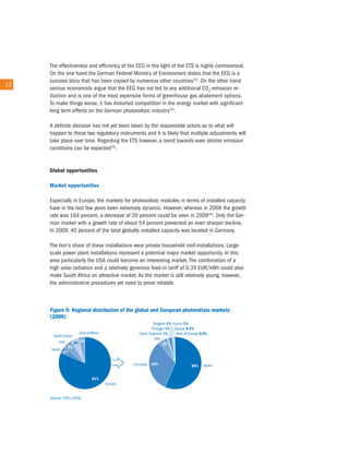 the effectiveness and efficiency of the eeG in the light of the etS is highly controversial.
        on the one hand the German Federal Ministry of environment states that the eeG is a
        success story that has been copied by numerous other countries23). on the other hand
12 12
        various economists argue that the eeG has not led to any additional co2-emission re-
        duction and is one of the most expensive forms of greenhouse gas abatement options.
        to make things worse, it has distorted competition in the energy market with significant
        long term effects on the German photovoltaic industry24).

        a definite decision has not yet been taken by the responsible actors as to what will
        happen to these two regulatory instruments and it is likely that multiple adjustments will
        take place over time. regarding the etS however, a trend towards even stricter emission
        conditions can be expected25).


        Global opportunities

        Market opportunities

        especially in europe, the markets for photovoltaic modules in terms of installed capacity
        have in the last few years been extremely dynamic. However, whereas in 2008 the growth
        rate was 164 percent, a decrease of 20 percent could be seen in 200926). only the Ger-
        man market with a growth rate of about 54 percent prevented an even sharper decline.
        in 2009, 40 percent of the total globally installed capacity was located in Germany.

        the lion's share of these installations were private household roof-installations. Large-
        scale power plant installations represent a potential major market opportunity. in this
        area particularly the uSa could become an interesting market. the combination of a
        high solar radiation and a relatively generous feed-in tariff of 0.35 eur/kWh could also
        make South africa an attractive market. as the market is still relatively young, however,
        the administrative procedures yet need to prove reliable.
 