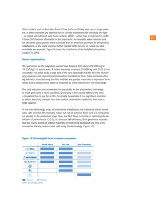 other markets such as australia, Brazil, china, india and turkey also carry a large poten-
tial. in these countries the potential lies in turnkey installations for electricity and light
– so called self-sufficient solar home systems (SHS) – rather than in high feed-in tariffs.
                                                                                                 13
if these SHS become affordable for the population, the favorable solar radiation and
the available space provide these countries with an enormous potential for photovoltaic
installations. in the years to come, further market shifts not only in europe but also
worldwide are expected. Figure 9 shows the distribution of the installed photovoltaic
capacity in 2008.

General opportunities

the spot prices on the polysilicon market have dropped from about 350 uSD/kg to
70 uSD/kg27) in recent years. a further decrease to around 35 uSD/kg until 2012 is not
unrealistic. this takes away a large part of the cost advantage that the thin-film technol-
ogy possesses over conventional photovoltaic installations. thus, those companies that
lag behind in manufacturing thin-film modules are granted more time to reposition them-
selves and to decide which extent of resources to invest into the thin-film technology.

this cost reduction also accelerates the possibility for the photovoltaic technology
to reach grid-parity in some countries. Grid-parity in this context refers to the price
a household has to pay for a kWh. For private households it is a significant incentive
to obtain electricity cheaper from their rooftop photovoltaic installation than from a
large supplier.

in the main technology areas of photovoltaic installations, the traditional silicon based
solar cells and thin-film modules, major, but not all, German, asian and u.S. companies
are already in the production stage. Here, the r&D-focus is mainly on optimizing the co-
efficient of performance (c.o.P.), i.e. the solar cell-efficiency. third-generation modules
that are mainly based on organic materials are still being developed and only a few
companies already produce solar cells using this technology (Figure 10).
 