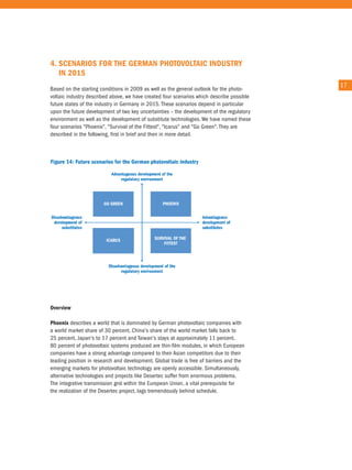 4. sCenaRIos foR THe GeRMan PHoTovolTaIC IndusTRy
   In 2015
                                                                                           17
Based on the starting conditions in 2009 as well as the general outlook for the photo-
voltaic industry described above, we have created four scenarios which describe possible
future states of the industry in Germany in 2015. these scenarios depend in particular
upon the future development of two key uncertainties – the development of the regulatory
environment as well as the development of substitute technologies. We have named these
four scenarios "Phoenix", "Survival of the Fittest", "icarus" and "Go Green". they are
described in the following, first in brief and then in more detail.




overview

Phoenix describes a world that is dominated by German photovoltaic companies with
a world market share of 30 percent. china's share of the world market falls back to
25 percent, Japan's to 17 percent and taiwan's stays at approximately 11 percent.
80 percent of photovoltaic systems produced are thin-film modules, in which european
companies have a strong advantage compared to their asian competitors due to their
leading position in research and development. Global trade is free of barriers and the
emerging markets for photovoltaic technology are openly accessible. Simultaneously,
alternative technologies and projects like Desertec suffer from enormous problems.
the integrative transmission grid within the european union, a vital prerequisite for
the realization of the Desertec project, lags tremendously behind schedule.
 
