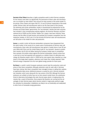 survival of the fittest describes a highly competitive world in which German subsidies
        for the industry have been cut significantly. the dominance of asian solar cell manufactu-
        rers is as evident as never before. they account for three quarters of the world market. to
18 18
        be precise, china, taiwan and Japan hold 35, 14 and 25 percent respectively of the world
        market. German solar cell manufacturers seem to be the clear losers of this process.
        the extremely price driven photovoltaic market is characterized by protectionism by the
        chinese and united States' governments. the 'buy-domestic' clauses that both countries
        had included in their corresponding subsidy programs, the american recovery and rein-
        vestment act of 2009 and the chinese 'Golden Sun' project, have been enforced. these
        clauses had the effect of trade barriers and excluded the european competition from the
        respective markets. in 2015 only 10 of the formerly 60 German solar cell manufacturers
        are still active in the market for solar cell production.

        Icarus is a world in which all German photovoltaic companies have disappeared from
        the world market. in the course of an unseen wave of bankruptcies of German solar cell
        manufacturers, asian solar cell manufacturers have gained a market share of over 95 per-
        cent. While both china and the united States build on 'buy domestic' clauses to protect
        their industry, the eu did not follow, leaving the european market open to competition
        from overseas. Yet another attack against the German photovoltaic industry comes from
        a side that no one had expected and assessed as a realistic threat. an alternative tech-
        nology, the Desertec project, which in 2009 had by most experts been classified as a day-
        dream of the large power suppliers, advances much faster than initially expected. Solar
        thermal energy is expected to be the main global energy provider for future years.

        Go Green is a world in which european producers cannot meet the production costs and
        prices of their asian competitors. although production costs for solar cells in Germany
        have been sinking, their asian competitors have managed to keep on selling their systems
        at significantly lower prices. additional pressure is caused by cuts in German photovol-
        taic subsidies, which came along with the new version of the eeG. although the German
        producers are unlikely to further lose out on their present market share, the substitution
        threat of alternative technologies like solar thermal power plants is hanging above the
        industry like a sword of Damocles. once projects like Desertec are running and the ad-
        vantages of solar thermal power plants become evident in large-scale practical usage,
        the subsidies for photovoltaic installations are likely to be cut drastically and reallocated
        to other forms of renewable energy generation.
 