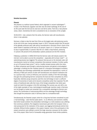 detailed description

Phoenix
                                                                                              19
the phoenix is a mythical sacred firebird, which originated in ancient mythologies33).
it roots in the Phoenician, egyptian and later also the Greek mythology. at the end of
its life-cycle both the bird and its nest burn and fall to ashes. From this a new phoenix
arises, reborn. Sometimes the bird is considered to be an emanation of the sunlight.

30.06.2015 - Like a phoenix from the ashes, the German solar cell manufacturers
shine in new splendor.

Germany is likely to take the lead from china as the largest solar cell producing country
at the end of this year, having overtaken Japan in 2012. Forecasts predict that 30 percent
of the globally produced solar cells will be manufactured in Germany. china's share of the
world market is expected to fall back to 25 percent, Japan's to 17 percent and taiwan's
to stay at approximately 11 percent. also the u.S. makes a leap forward, producing
11 percent. 80 percent of the photovoltaic systems produced are thin-film modules.

Following a prediction in 2009/2010 that the German solar cell industry would in the
mid-term not be able to survive the competition – especially with its asian rivals34) – an
astonishing process was triggered. the pressure that was put on the domestic solar cell
manufacturers mainly by its asian competitors that produced modules of similar quality
at up to 30 percent lower prices35), led to a healthy renewal process within the indus-
try. Many companies went through a restructuring process and gained a technological
advantage in building thin-film modules based on a disruptive technological innovation.
this relatively new technology substantially over-exceeded the expectations in terms of
efficiency. a r&D joint venture of solar cell manufacturers and research institutions led
to a quantum leap in terms of efficiency and economic viability of thin-film technology
that gave the participating German companies the lead over their competitors by 2012.
especially, relatively young companies used this new technology to reach a sufficient
degree of economies of scale and to become competitive earlier than expected. the effi-
ciency of traditional solar cells that many of the foreign competitors had relied upon
could not match this progress in thin-film technology. this success was and still is one
of the bright examples of how a technological breakthrough invention made in Germany
can be brought to market and converted into a competitive advantage by German com-
panies. the combination of restructuring efforts and the advantage through technology
also brought the production costs in Germany down to a competitive level.

Simultaneously, the Desertec project, which for a long time had been considered to push
a rival technology – solar thermal power plants – to an efficiency and economic viability
level which would condemn the photovoltaic technology to a niche existence was suffering
from enormous problems. the integrative transmission grid within the european union, a
vital prerequisite for the realization of the project, was lagging tremendously behind time
schedule. Without further progress in this aspect, however, none of the participants in the
project consortium were willing to commit the large resources necessary for the realiza-
tion of the project. other forms of renewable energy generation faced similar problems.
 