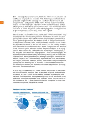From a technological perspective, however, the situation of German manufacturers is not
        as difficult as many experts had expected in 2010. the learning curve effects that were
        predicted to bring the thin-film technology from a coefficient of performance (c.o.P.)
22 22   of approximately 7 to 11 percent in 200845) into the efficiency range of silicon-based
        modules were not realized. By the end of 2014 thin-film-based solar modules reached
        efficiency levels of about 16 to 21 percent, whereas silicon-based modules were able to
        reach 25 to 30 percent. this gave the German industry a significant advantage compared
        to global competitors due to their strong position in this segment.

        other issues that had worried the industry in 2009/2010 neither materialized. the newly
        elected conservative-liberal coalition government did not extend the runtime of nuclear
        power plants, but instead chose to back renewable energies as the major instrument to
        reduce greenhouse gas emissions. also the trend towards an ecological consciousness
        of the population continued. Surveys, however, showed that people did not care whether
        the photovoltaic-installations on their roof were made in china or in Germany. as several
        tests had shown that chinese systems or those of other asian producers were of a similar
        quality as German systems, the system price was the predominant basis for the buying
        decision of the customer. also, a different threat to the industry, the Desertec project, –
        like many other forms of alternative energy generation – made much slower progress than
        expected. concerns about the feasibility of transmitting electricity from the Sahara to eu-
        rope were raised. not only the technological challenges regarding the transmission from
        africa to europe, but also a possible strategic dependence were issues that concerned
        the european governments. the leap in efficiency and economic viability of solar thermal
        power plants – the technology used for the project – was thus delayed. consequently
        the technology still does not pose the substitution threat to the photovoltaic technology,
        which some experts had projected46).

        in 2015 only 10 of the formerly 6047) German solar cell manufacturers are still active in
        the market for solar cell production. these are, with a few exceptions, those companies
        that already in 2009/2010 had the size to absorb shocks and to adapt rapidly to the
        new, more hostile environment that they were facing due to the cuts in subsidies. Q-cells
        for example, formerly the world market leader and largest German solar cell manufactu-
        rer, acquired on its own 17 of the smaller companies that sprang up in the early 2000s
        under the subsidy shelter that existed at that time.
 