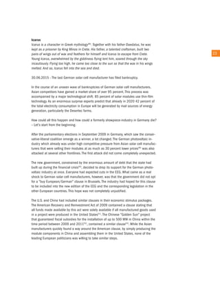 Icarus
icarus is a character in Greek mythology48). together with his father Daedalus, he was
kept as a prisoner by King Minos in crete. His father, a talented craftsman, built two
pairs of wings out of wax and feathers for himself and icarus to escape from crete.          23
Young icarus, overwhelmed by the giddiness flying lent him, soared through the sky
incautiously. Flying too high, he came too close to the sun so that the wax in his wings
melted. and so, icarus fell into the sea and died.

30.06.2015 - the last German solar cell manufacturer has filed bankruptcy.

in the course of an unseen wave of bankruptcies of German solar cell manufacturers,
asian competitors have gained a market share of over 95 percent. this process was
accompanied by a major technological shift: 85 percent of solar modules use thin-film
technology. as an enormous surprise experts predict that already in 2020 42 percent of
the total electricity consumption in europe will be generated by rival sources of energy
generation, particularly the Desertec farms.

How could all this happen and how could a formerly showpiece-industry in Germany die?
– Let's start from the beginning.

after the parliamentary elections in September 2009 in Germany, which saw the conser-
vative-liberal coalition emerge as a winner, a lot changed. the German photovoltaic in-
dustry which already was under high competitive pressure from asian solar cell manufac-
turers that were selling their modules at as much as 30 percent lower prices49) was also
attacked at several other frontlines. the first attack did not come completely unexpected.

the new government, constrained by the enormous amount of debt that the state had
built up during the financial crisis50), decided to drop its support for the German photo-
voltaic industry at once. everyone had expected cuts in the eeG. What came as a real
shock to German solar cell manufacturers, however, was that the government did not opt
for a "buy european/German" clause in Brussels. the industry had hoped for this clause
to be included into the new edition of the eeG and the corresponding legislation in the
other european countries. this hope was not completely unjustified.

the u.S. and china had included similar clauses in their economic stimulus packages.
the american recovery and reinvestment act of 2009 contained a clause stating that
all funds made available by this act were solely available if all manufactured goods used
in a project were produced in the united States51). the chinese "Golden Sun" project
that guaranteed fiscal subsidies for the installation of up to 500 MW in china within the
time period between 2009 and 201152), contained a similar clause53). While the asian
manufacturers quickly found a way around the american clause, by simply producing the
module components in china and assembling them in the united States, none of the
leading european politicians was willing to take similar steps.
 