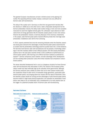 this granted european manufacturers at least a limited access to the growing u.S.
market. the expanding chinese market, however, continued to be very difficult for
German solar cell manufacturers.
                                                                                              27
the delay of the nuclear exit in Germany on which the new government decided after
the elections in 2009 was on the other hand a rather unfavorable development for the
German photovoltaic industry. the delay made nuclear energy a more and more accepted
instrument to reach the targeted climate goals. the unforeseen rapid advances of alter-
native forms of energy generation like the Desertec project posed an even more serious
threat to the photovoltaic industry in Germany. Because of the enormous investments
in the project, solar thermal power plants reached efficiency levels that rival large-scale
photovoltaic installations were still far from achieving.

in 2014, experts predicted that once the remaining obstacles which the Desertec project
was facing were overcome the advantages of solar thermal power plants would become
so evident that the photovoltaic technology would be pushed back into a niche-existence.
the fact that most German solar cell manufacturers did not possess a technology advan-
tage in thin-film modules added to their difficult situation. thin-film-based photovoltaic-
systems had in the past years reached similar c.o.P.s (coefficient of performance) as
silicon-based systems, after learning curve effects had been realized as predicted by
experts65). German companies could, however, not take advantage of this development
and the resulting lower production costs which these modules had compared to silicon-
based systems.

the above described development led in sum to a dangerous situation for those German
solar cell manufacturers that still existed in 2015. the volume of the european photo-
voltaic market was kept artificially high by the subsidies of the governments. although
the German producers were unlikely to further lose out on their present market share,
the substitution threat of other forms of renewable energy generation, particularly solar
thermal power plants, was hanging above the industry like the sword of Damocles. once
the Desertec project would be running and the advantages of solar thermal power plants
became evident in large-scale practical application, the subsidies for photovoltaic instal-
lations were likely to be cut drastically. Such a development is by many experts seen as
the trigger of a potential complete doom of German solar cell manufacturing.
 