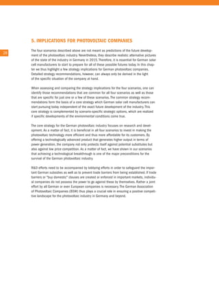 5. IMPlICaTIons foR PHoTovolTaIC CoMPanIes
        the four scenarios described above are not meant as predictions of the future develop-
28 28
        ment of the photovoltaic industry. nevertheless, they describe realistic alternative pictures
        of the state of the industry in Germany in 2015. therefore, it is essential for German solar
        cell manufacturers to start to prepare for all of these possible futures today. in this chap-
        ter we thus highlight a few strategy implications for German photovoltaic companies.
        Detailed strategy recommendations, however, can always only be derived in the light
        of the specific situation of the company at hand.

        When assessing and comparing the strategy implications for the four scenarios, one can
        identify those recommendations that are common for all four scenarios as well as those
        that are specific for just one or a few of these scenarios. the common strategy recom-
        mendations form the basis of a core strategy which German solar cell manufacturers can
        start pursuing today independent of the exact future development of the industry. this
        core strategy is complemented by scenario-specific strategic options, which are realized
        if specific developments of the environmental conditions come true.

        the core strategy for the German photovoltaic industry focuses on research and devel-
        opment. as a matter of fact, it is beneficial in all four scenarios to invest in making the
        photovoltaic technology more efficient and thus more affordable for its customers. By
        offering a technologically advanced product that generates higher output in terms of
        power generation, the company not only protects itself against potential substitutes but
        also against low price competition. as a matter of fact, we have shown in our scenarios
        that achieving a technological breakthrough is one of the major preconditions for the
        survival of the German photovoltaic industry.

        r&D efforts need to be accompanied by lobbying efforts in order to safeguard the impor-
        tant German subsidies as well as to prevent trade barriers from being established. if trade
        barriers or "buy domestic" clauses are created or enforced in important markets, individu-
        al companies do not possess the power to go against these by themselves. rather a joint
        effort by all German or even european companies is necessary. the German association
        of Photovoltaic companies (BSW) thus plays a crucial role in ensuring a positive competi-
        tive landscape for the photovoltaic industry in Germany and beyond.
 