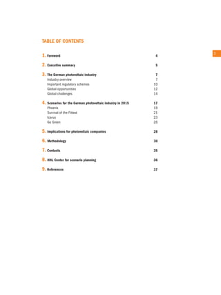 Table of ConTenTs

                                                                 3
1. foreword                                                  4

2. executive summary                                         5

3. The German photovoltaic industry                          7
   industry overview                                         7
   important regulatory schemes                             10
   Global opportunities                                     12
   Global challenges                                        14

4. scenarios for the German photovoltaic industry in 2015   17
   Phoenix                                                  19
   Survival of the Fittest                                  21
   icarus                                                   23
   Go Green                                                 26

5. Implications for photovoltaic companies                  28

6. Methodology                                              30

7. Contacts                                                 35

8. HHl Center for scenario planning                         36

9. References                                               37
 