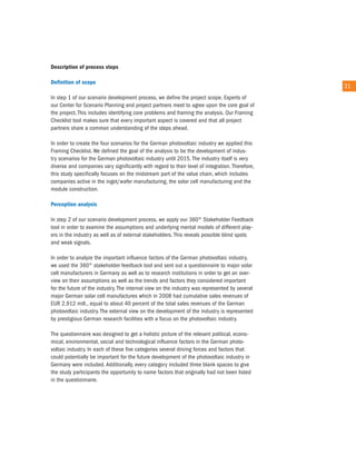 description of process steps

definition of scope
                                                                                                 31
in step 1 of our scenario development process, we define the project scope. experts of
our center for Scenario Planning and project partners meet to agree upon the core goal of
the project. this includes identifying core problems and framing the analysis. our Framing
checklist tool makes sure that every important aspect is covered and that all project
partners share a common understanding of the steps ahead.

in order to create the four scenarios for the German photovoltaic industry we applied this
Framing checklist. We defined the goal of the analysis to be the development of indus-
try scenarios for the German photovoltaic industry until 2015. the industry itself is very
diverse and companies vary significantly with regard to their level of integration. therefore,
this study specifically focuses on the midstream part of the value chain, which includes
companies active in the ingot/wafer manufacturing, the solar cell manufacturing and the
module construction.

Perception analysis

in step 2 of our scenario development process, we apply our 360° Stakeholder Feedback
tool in order to examine the assumptions and underlying mental models of different play-
ers in the industry as well as of external stakeholders. this reveals possible blind spots
and weak signals.

in order to analyze the important influence factors of the German photovoltaic industry,
we used the 360° stakeholder feedback tool and sent out a questionnaire to major solar
cell manufacturers in Germany as well as to research institutions in order to get an over-
view on their assumptions as well as the trends and factors they considered important
for the future of the industry. the internal view on the industry was represented by several
major German solar cell manufactures which in 2008 had cumulative sales revenues of
eur 2,912 mill., equal to about 40 percent of the total sales revenues of the German
photovoltaic industry. the external view on the development of the industry is represented
by prestigious German research facilities with a focus on the photovoltaic industry.

the questionnaire was designed to get a holistic picture of the relevant political, econo-
mical, environmental, social and technological influence factors in the German photo-
voltaic industry. in each of these five categories several driving forces and factors that
could potentially be important for the future development of the photovoltaic industry in
Germany were included. additionally, every category included three blank spaces to give
the study participants the opportunity to name factors that originally had not been listed
in the questionnaire.
 