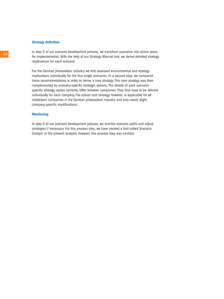 strategy definition

        in step 5 of our scenario development process, we transform scenarios into action plans
34 34
        for implementation. With the help of our Strategy Manual tool, we derive detailed strategy
        implications for each scenario.

        For the German photovoltaic industry we first assessed environmental and strategy
        implications individually for the four single scenarios. in a second step, we compared
        these recommendations in order to derive a core strategy. this core strategy was then
        complemented by scenario-specific strategic options. the details of each scenario-
        specific strategy option certainly differ between companies. they thus have to be defined
        individually for each company. the robust core strategy, however, is applicable for all
        midstream companies in the German photovoltaic industry and only needs slight
        company-specific modifications.

        Monitoring

        in step 6 of our scenario development process, we monitor scenario paths and adjust
        strategies if necessary. For this process step, we have created a tool called Scenario
        cockpit. in the present analysis, however, this process step was omitted.
 