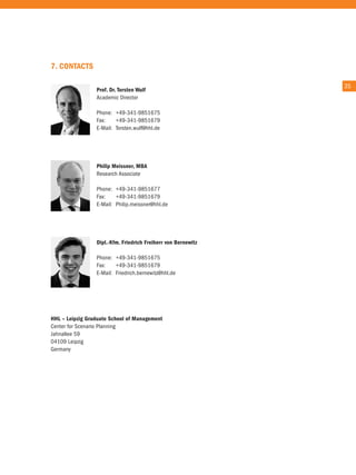 7. ConTaCTs

                                                               35
                 Prof. dr. Torsten wulf
                 academic Director

                 Phone: +49-341-9851675
                 Fax:    +49-341-9851679
                 e-Mail: torsten.wulf@hhl.de




                 Philip Meissner, Mba
                 research associate

                 Phone: +49-341-9851677
                 Fax:    +49-341-9851679
                 e-Mail: Philip.meissner@hhl.de




                 dipl.-Kfm. friedrich freiherr von bernewitz

                 Phone: +49-341-9851675
                 Fax:    +49-341-9851679
                 e-Mail: Friedrich.bernewitz@hhl.de




HHl – leipzig Graduate school of Management
center for Scenario Planning
Jahnallee 59
04109 Leipzig
Germany
 
