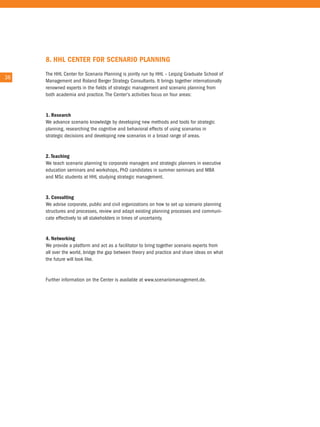 8. HHl CenTeR foR sCenaRIo PlannInG
        the HHL center for Scenario Planning is jointly run by HHL – Leipzig Graduate School of
36 36
        Management and roland Berger Strategy consultants. it brings together internationally
        renowned experts in the fields of strategic management and scenario planning from
        both academia and practice. the center's activities focus on four areas:


        1. Research
        We advance scenario knowledge by developing new methods and tools for strategic
        planning, researching the cognitive and behavioral effects of using scenarios in
        strategic decisions and developing new scenarios in a broad range of areas.


        2. Teaching
        We teach scenario planning to corporate managers and strategic planners in executive
        education seminars and workshops, PhD candidates in summer seminars and MBa
        and MSc students at HHL studying strategic management.


        3. Consulting
        We advise corporate, public and civil organizations on how to set up scenario planning
        structures and processes, review and adapt existing planning processes and communi-
        cate effectively to all stakeholders in times of uncertainty.


        4. networking
        We provide a platform and act as a facilitator to bring together scenario experts from
        all over the world, bridge the gap between theory and practice and share ideas on what
        the future will look like.


        Further information on the center is available at www.scenariomanagement.de.
 