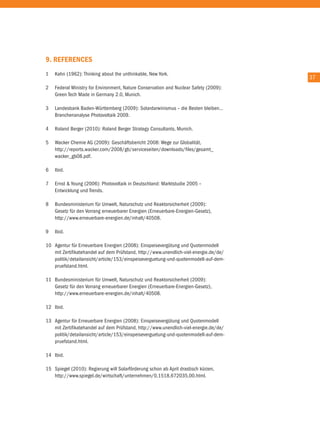 9. RefeRenCes
1   Kahn (1962): thinking about the unthinkable, new York.
                                                                                       37
2   Federal Ministry for environment, nature conservation and nuclear Safety (2009):
    Green tech Made in Germany 2.0, Munich.

3   Landesbank Baden-Württemberg (2009): Solardarwinismus – die Besten bleiben…
    Branchenanalyse Photovoltaik 2009.

4   roland Berger (2010): roland Berger Strategy consultants, Munich.

5   Wacker chemie aG (2009): Geschäftsbericht 2008: Wege zur Globalität,
    http://reports.wacker.com/2008/gb/serviceseiten/downloads/files/gesamt_
    wacker_gb08.pdf.

6   ibid.

7   ernst & Young (2006): Photovoltaik in Deutschland: Marktstudie 2005 –
    entwicklung und trends.

8   Bundesministerium für umwelt, naturschutz und reaktorsicherheit (2009):
    Gesetz für den Vorrang erneuerbarer energien (erneuerbare-energien-Gesetz),
    http://www.erneuerbare-energien.de/inhalt/40508.

9   ibid.

10 agentur für erneuerbare energien (2008): einspeisevergütung und Quotenmodell
   mit Zertifikatehandel auf dem Prüfstand, http://www.unendlich-viel-energie.de/de/
   politik/detailansicht/article/153/einspeiseverguetung-und-quotenmodell-auf-dem-
   pruefstand.html.

11 Bundesministerium für umwelt, naturschutz und reaktorsicherheit (2009):
   Gesetz für den Vorrang erneuerbarer energien (erneuerbare-energien-Gesetz),
   http://www.erneuerbare-energien.de/inhalt/40508.

12 ibid.

13 agentur für erneuerbare energien (2008): einspeisevergütung und Quotenmodell
   mit Zertifikatehandel auf dem Prüfstand, http://www.unendlich-viel-energie.de/de/
   politik/detailansicht/article/153/einspeiseverguetung-und-quotenmodell-auf-dem-
   pruefstand.html.

14 ibid.

15 Spiegel (2010): regierung will Solarförderung schon ab april drastisch kürzen,
   http://www.spiegel.de/wirtschaft/unternehmen/0,1518,672035,00.html.
 