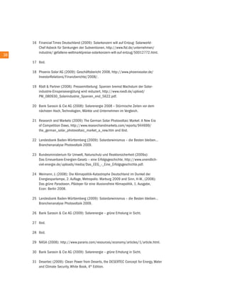 16 Financial times Deutschland (2009): Solarkonzern will auf entzug: Solarworld-
           chef asbeck für Senkungen der Subventionen, http://www.ftd.de/unternehmen/
           industrie/:gefallene-weltmarktpreise-solarkonzern-will-auf-entzug/50012772.html.
38 38
        17 ibid.

        18 Phoenix Solar aG (2009): Geschäftsbericht 2008, http://www.phoenixsolar.de/
           investorrelations/Finanzberichte/2008/.

        19 rödl & Partner (2008): Pressemitteilung: Spanien bremst Wachstum der Solar-
           industrie-einspeisevergütung wird reduziert, http://www.roedl.de/upload/
           PM_080930_Solarindustrie_Spanien_end_5622.pdf.

        20 Bank Sarasin & cie aG (2008): Solarenergie 2008 – Stürmische Zeiten vor dem
           nächsten Hoch, technologien, Märkte und unternehmen im Vergleich.

        21 research and Markets (2009): the German Solar Photovoltaic Market: a new era
           of competition Daws, http://www.researchandmarkets.com/reports/944699/
           the_german_solar_photovoltaic_market_a_new.htm and ibid.

        22 Landesbank Baden-Württemberg (2009): Solardarwinismus – die Besten bleiben…
           Branchenanalyse Photovoltaik 2009.

        23 Bundesministerium für umwelt, naturschutz und reaktorsicherheit (2009a):
           Das erneuerbare-energien-Gesetz – eine erfolgsgeschichte, http://www.unendlich-
           viel-energie.de/uploads/media/Das_eeG_-_eine_erfolgsgeschichte.pdf.

        24 Weimann, J. (2008): Die Klimapolitik-Katastrophe Deutschland im Dunkel der
           energiesparlampe, 2. auflage, Metropolis: Marburg 2009 and Sinn, H-W., (2008):
           Das grüne Paradoxon, Plädoyer für eine illusionsfreie Klimapolitik, 1. ausgabe,
           econ: Berlin 2008.

        25 Landesbank Baden-Württemberg (2009): Solardarwinismus – die Besten bleiben…
           Branchenanalyse Photovoltaik 2009.

        26 Bank Sarasin & cie aG (2009): Solarenergie – grüne erholung in Sicht.

        27 ibid.

        28 ibid.

        29 naSa (2008): http://www.parario.com/resources/economy/articles/1/article.html.

        30 Bank Sarasin & cie aG (2009): Solarenergie – grüne erholung in Sicht.

        31 Desertec (2009): clean Power from Deserts, the DeSertec concept for energy, Water
           and climate Security, White Book, 4th edition.
 