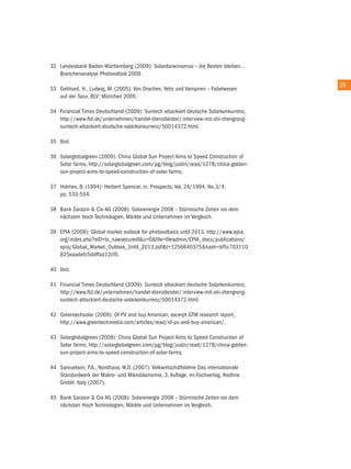 32 Landesbank Baden-Württemberg (2009): Solardarwinismus – die Besten bleiben…
   Branchenanalyse Photovoltaik 2009.
                                                                                       39
33 Gebhard, H., Ludwig, M. (2005): Von Drachen, Yetis und Vampiren – Fabelwesen
   auf der Spur, BLV: München 2005.

34 Financial times Deutschland (2009): Suntech attackiert deutsche Solarkonkurrenz,
   http://www.ftd.de/unternehmen/handel-dienstleister/:interview-mit-shi-zhengrong-
   suntech-attackiert-deutsche-solarkonkurrenz/50014372.html.

35 ibid.

36 Solarglobalgreen (2009): china Global Sun Project aims to Speed construction of
   Solar farms, http://solarglobalgreen.com/pg/blog/justin/read/1278/china-golden-
   sun-project-aims-to-speed-construction-of-solar-farms.

37 Holmes, B. (1994): Herbert Spencer, in: Prospects, Vol. 24/1994, no.3/4,
   pp. 533-554.

38 Bank Sarasin & cie aG (2008): Solarenergie 2008 – Stürmische Zeiten vor dem
   nächsten Hoch technologien, Märkte und unternehmen im Vergleich.

39 ePia (2009): Global market outlook for photovoltaics until 2013, http://www.epia.
   org/index.php?eiD=tx_nawsecuredl&u=0&file=fileadmin/ePia_docs/publications/
   epia/Global_Market_outlook_until_2013.pdf&t=1256640375&hash=bf5c703110
   825eaadefc5ddffad12cf5.

40 ibid.

41 Financial times Deutschland (2009): Suntech attackiert deutsche Solarkonkurrenz,
   http://www.ftd.de/unternehmen/handel-dienstleister/:interview-mit-shi-zhengrong-
   suntech-attackiert-deutsche-solarkonkurrenz/50014372.html.

42 Greentechsolar (2009): of PV and buy american, excerpt GtM research report,
   http://www.greentechmedia.com/articles/read/of-pv-and-buy-american/.

43 Solarglobalgreen (2009): china Global Sun Project aims to Speed construction of
   Solar farms, http://solarglobalgreen.com/pg/blog/justin/read/1278/china-golden-
   sun-project-aims-to-speed-construction-of-solar-farms.

44 Samuelson, P.a., nordhaus, W.D. (2007): Volkwirtschaftslehre Das internationale
   Standardwerk der Makro- und Mikroökonomie, 3. auflage, mi-Fachverlag, redline
   GmbH: italy (2007).

45 Bank Sarasin & cie aG (2008): Solarenergie 2008 – Stürmische Zeiten vor dem
   nächsten Hoch technologien, Märkte und unternehmen im Vergleich.
 