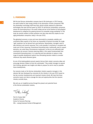 1. foRewoRd
        Will the last German photovoltaic company have to file bankruptcy in 2015 leaving
4   4
        the world market for solar energy entirely to the domination of asian companies? Will
        the photovoltaic technology itself have been almost entirely replaced by alternative
        technologies like solar thermal power by 2020? or will German photovoltaic companies
        remain the dominating force in the world market and be at the forefront of technological
        development to safeguard the growing demand for renewable energy worldwide? in this
        study we provide answers to these questions and also show what this implies for man-
        aging photovoltaic companies, today, in the year 2010.

        the globalized economy is more and more dominated by complexity, volatility and
        uncertainty. Many aspects of the future are impossible to forecast accurately. no single
        'right' projection can be derived from past behaviour. nevertheless, managers need to
        take decisions and commit resources. this is only possible if uncertainty is accepted and
        made part of their reasoning. conventional forecasting tools, traditionally used to support
        decisions, are under these circumstances inadequate, as they do not sufficiently take
        uncertainty into account. Scenario planning differs in this aspect fundamentally from
        conventional forecasting tools. it is a planning tool that attempts to capture a wide
        range of possible development options thus stimulating decision makers to consider
        influences they would otherwise ignore.

        as one of the leading global scenario experts Herman Kahn stated, scenarios allow and
        encourage decision makers to think the unthinkable1). they enable managers to expand
        their thinking, generate new insights and allow to prepare for and to react to possible
        future developments.

        our scenario study on the German photovoltaic industry supports managers in this
        attempt. We have developed four scenarios for the industry in the year 2015 based on
        two key uncertain developments and important industry trends. We hope that these
        scenarios inspire and help to manage the risks and opportunities that this dynamic
        industry currently faces.

        We wish you an insightful journey through the present and potential future
        of the German photovoltaic industry.




        Prof. Dr. torsten Wulf
        academic Director
        center for Scenario Planning
        HHL – Leipzig Graduate School of Management
 