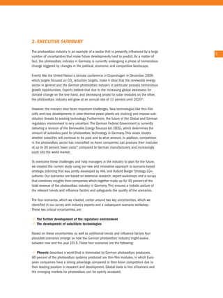2. exeCuTIve suMMaRy
the photovoltaic industry is an example of a sector that is presently influenced by a large
                                                                                              5
number of uncertainties that make future developments hard to predict. as a matter of
fact, the photovoltaic industry in Germany is currently undergoing a phase of tremendous
change triggered by changes in the political, economic and competitive landscape.

events like the united nation's climate conference in copenhagen in December 2009,
which largely focused on co2 reduction targets, make it clear that the renewable energy
sector in general and the German photovoltaic industry in particular possess tremendous
growth opportunities. experts believe that due to the increasing global awareness for
climate change on the one hand, and decreasing prices for solar modules on the other,
the photovoltaic industry will grow at an annual rate of 11 percent until 20202).

However, the industry also faces important challenges. new technologies like thin-film
cells and new developments in solar thermal power plants are evolving and impose sub-
stitution threats to existing technology. Furthermore, the future of the Global and German
regulatory environment is very uncertain. the German Federal Government is currently
debating a revision of the renewable energy Sources act (eeG), which determines the
amount of subsidies paid for photovoltaic technology in Germany. this raises doubts
whether subsidies will continue to be paid and to what amount. in addition, competition
in the photovoltaic sector has intensified as asian companies can produce their modules
at up to 30 percent lower costs3) compared to German manufacturers and increasingly
push into the world market.

to overcome these challenges and help managers in the industry to plan for the future,
we created the current study using our new and innovative approach to scenario-based
strategic planning that was jointly developed by HHL and roland Berger Strategy con-
sultants. our scenarios are based on extensive research, expert workshops and a survey
that combines insights from companies which together make up for 40 percent of the
total revenue of the photovoltaic industry in Germany. this ensures a holistic picture of
the relevant trends and influence factors and safeguards the quality of the scenarios.

the four scenarios, which we created, center around two key uncertainties, which we
identified in our survey with industry experts and a subsequent scenario workshop.
these two critical uncertainties are:

   The further development of the regulatory environment
   The development of substitute technologies

Based on these uncertainties as well as additional trends and influence factors four
plausible scenarios emerge on how the German photovoltaic industry might evolve
between now and the year 2015. these four scenarios are the following:

    Phoenix describes a world that is dominated by German photovoltaic producers.
80 percent of the photovoltaic systems produced are thin-film modules, in which euro-
pean companies have a strong advantage compared to their asian competitors due to
their leading position in research and development. Global trade is free of barriers and
the emerging markets for photovoltaic can be openly accessed.
 