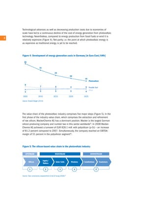 technological advances as well as decreasing production costs due to economies of
        scale have led to a continuous decline of the cost of energy generation from photovoltaic
        technology. nevertheless, compared to energy production from fossil fuels or wind it is
8   8
        relatively expensive (Figure 4). net parity, i.e. the point at which photovoltaic energy is
        as expensive as traditional energy, is yet to be reached.




        the value chain of the photovoltaic industry comprises five major steps (Figure 5). in the
        first phase of the industry value chain, which comprises the extraction and refinement
        of raw silicon, Wackerchemie aG has a dominant position. Wacker is the largest German
        silicon-producing company and number two in this sector worldwide5). in 2008 Wacker-
        chemie aG achieved a turnover of eur 828.1 mill. with polysilicon (p-Si) – an increase
        of 81.2 percent compared to 2007. Simultaneously, the company reached an eBitDa-
        margin of 51 percent in the polysilicon segment6).
 