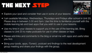 The Next Step
            Explore your ipod and consider theri use in some of your lessons
            I am available Mondays, Wednesdays, Thursdays and Fridays after school in Unit 20.
            Please drop in between 3.30 and 5pm. Use this time to familiarize yourself with the
            mobile learning lab and load apps that you wish to use in your lessons.
            Use my time in your classes to support you in the use of the learning lab. Bring
            classes to Unit 20 to make podcasts for use in other classes or trips.
            Please add links and comments to the blog or email me with apps and useful sites
            you ﬁnd.
            Bring your ipods, apps, iTunesU, podcast and ﬁndings to the next development
            group meeting and share your ﬁndings with the group.

Sunday, 1 November 2009
 