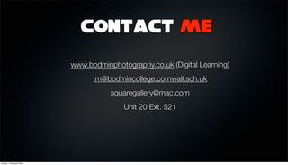 Contact me

                          www.bodminphotography.co.uk (Digital Learning)
                                tm@bodmincollege.cornwall.sch.uk
                                     squaregallery@mac.com
                                         Unit 20 Ext. 521




Sunday, 1 November 2009
 