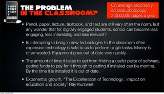 On average secondary
                          The Problem                                        schools photocopy
                          in the classroom?                                  2,000,000 pages a year

                           Pencil, paper, lecture, textbook, and test are still very often the norm. Is it
                           any wonder that for digitally engaged students, school can become less
                           engaging, less interesting and less relevant?
                           In attempting to bring in new technologies to the classroom often
                           expensive technology is sold to us to perform single tasks. Money is
                           often wasted. Equipment goes out of date very quickly.
                           The amount of time it takes to get from ﬁnding a useful piece of software,
                           getting funds to pay for it through to getting it installed can be months.
                           By the time it is installed it is out of date.
                           Exponential growth, “The Excelleration of Technology : impact on
                           education and society” Ray Kurzweill
Sunday, 1 November 2009
 