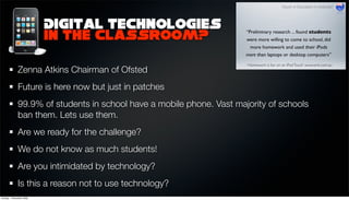 Digital technologies
                          in the classroom?

              Zenna Atkins Chairman of Ofsted
              Future is here now but just in patches
              99.9% of students in school have a mobile phone. Vast majority of schools
              ban them. Lets use them.
              Are we ready for the challenge?
              We do not know as much students!
              Are you intimidated by technology?
              Is this a reason not to use technology?
Sunday, 1 November 2009
 