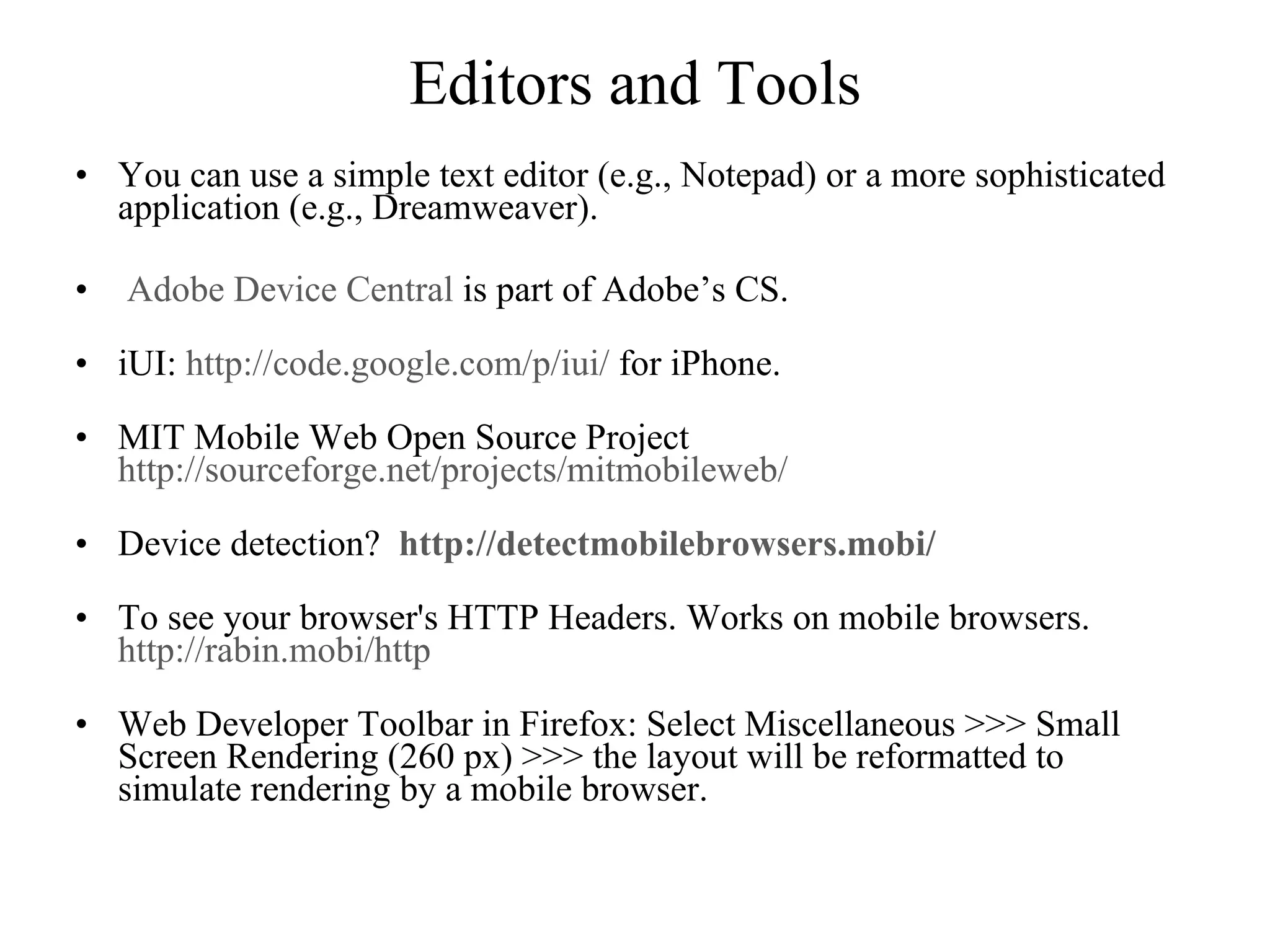 Editors and Tools You can use a simple text editor (e.g., Notepad) or a more sophisticated application (e.g., Dreamweaver). Adobe Device Central  is part of Adobe’s CS. iUI:  http://code.google.com/p/iui/  for iPhone. MIT Mobile Web Open Source Project  http://sourceforge.net/projects/mitmobileweb/   Device detection?    http://detectmobilebrowsers.mobi/ To see your browser's HTTP Headers. Works on mobile browsers.  http://rabin.mobi/http Web Developer Toolbar in Firefox: Select Miscellaneous >>> Small Screen Rendering (260 px) >>> the layout will be reformatted to simulate rendering by a mobile browser. 