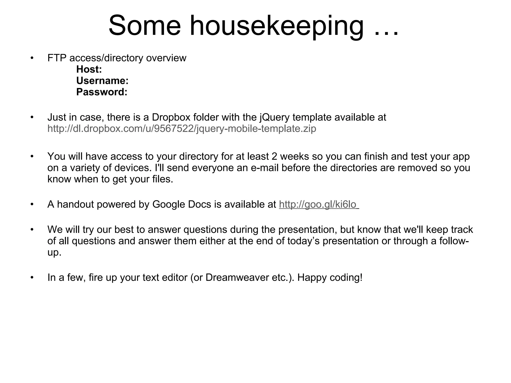 Some housekeeping … FTP access/directory overview Host:   Username: Password: Just in case, there is a Dropbox folder with the jQuery template available at  http://dl.dropbox.com/u/9567522/jquery-mobile-template.zip   You will have access to your directory for at least 2 weeks so you can finish and test your app on a variety of devices. I'll send everyone an e-mail before the directories are removed so you know when to get your files. A handout powered by Google Docs is available at  http:// goo.gl/ki6lo   We will try our best to answer questions during the presentation, but know that we'll keep track of all questions and answer them either at the end of today’s presentation or through a follow-up.  In a few, fire up your text editor (or Dreamweaver etc.). Happy coding!  