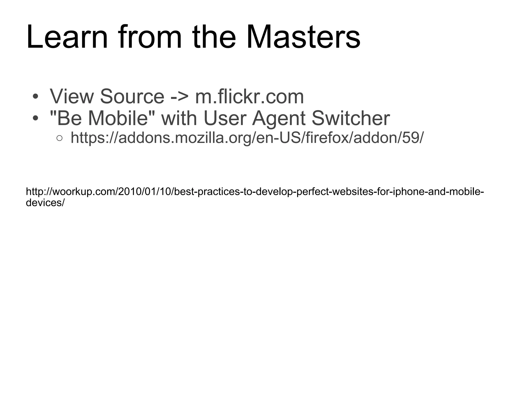 Learn from the Masters View Source -> m.flickr.com &quot;Be Mobile&quot; with User Agent Switcher https://addons.mozilla.org/en-US/firefox/addon/59/ http://woorkup.com/2010/01/10/best-practices-to-develop-perfect-websites-for-iphone-and-mobile-devices/ 