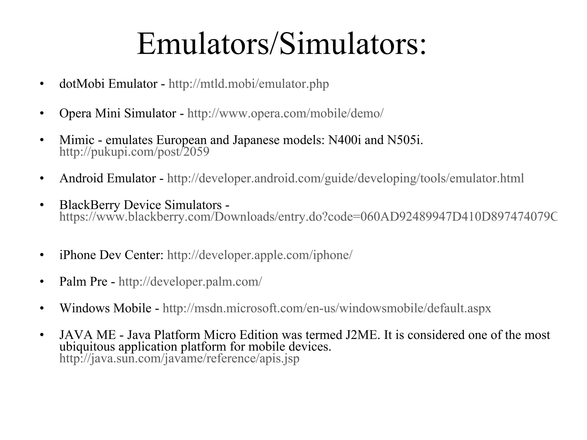 Emulators/Simulators:  dotMobi Emulator -  http://mtld.mobi/emulator.php Opera Mini Simulator -  http://www.opera.com/mobile/demo/ Mimic - emulates European and Japanese models: N400i and N505i.   http://pukupi.com/post/2059 Android Emulator -  http://developer.android.com/guide/developing/tools/emulator.html   BlackBerry Device Simulators -  https://www.blackberry.com/Downloads/entry.do?code=060AD92489947D410D897474079C1477 iPhone Dev Center:  http://developer.apple.com/iphone/   Palm Pre -  http://developer.palm.com/   Windows Mobile -  http://msdn.microsoft.com/en-us/windowsmobile/default.aspx JAVA ME - Java Platform Micro Edition was termed J2ME. It is considered one of the most ubiquitous application platform for mobile devices.  http://java.sun.com/javame/reference/apis.jsp   