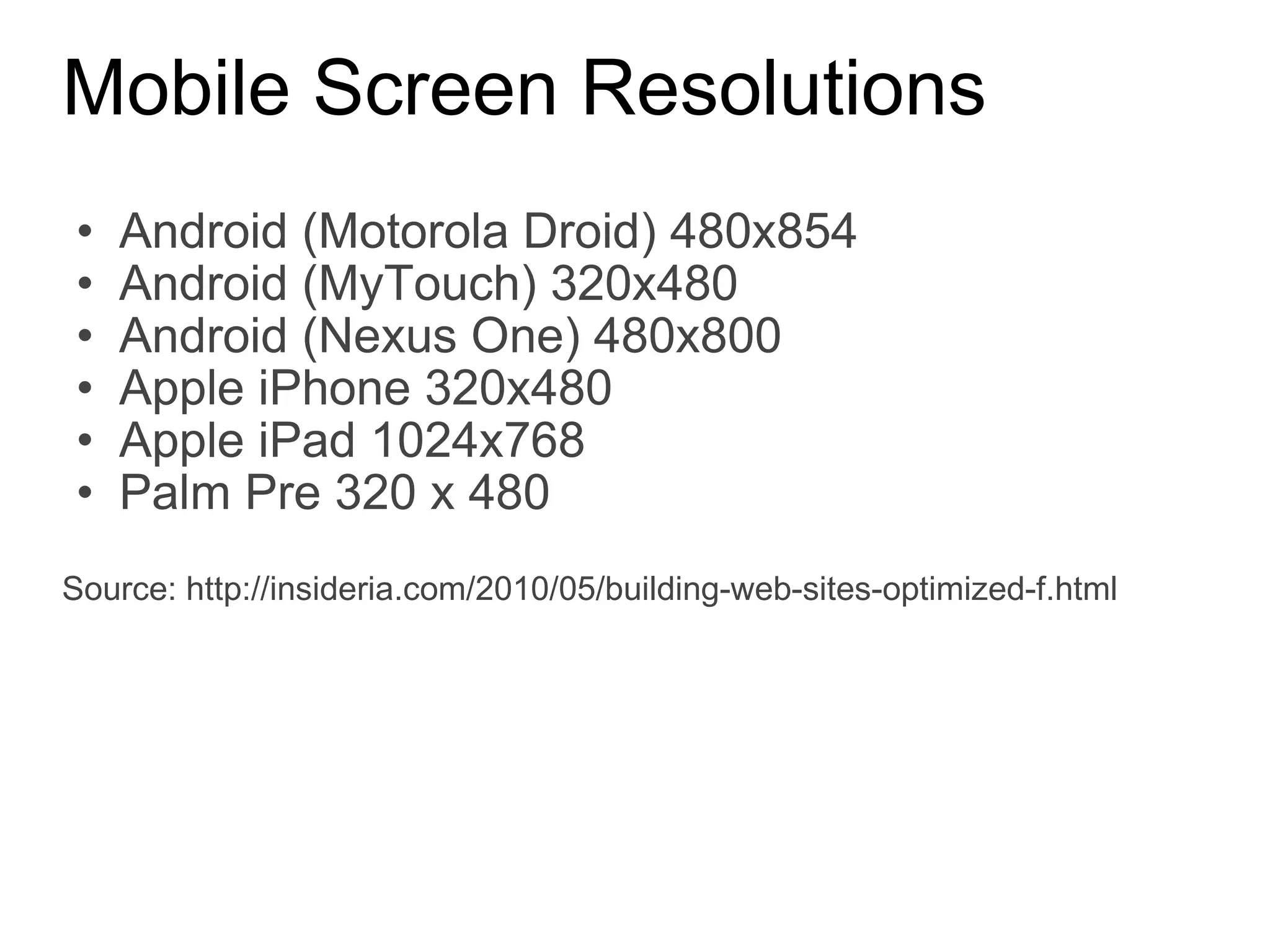 Mobile Screen Resolutions Android (Motorola Droid) 480x854 Android (MyTouch) 320x480 Android (Nexus One) 480x800 Apple iPhone 320x480 Apple iPad 1024x768 Palm Pre 320 x 480 Source: http://insideria.com/2010/05/building-web-sites-optimized-f.html 