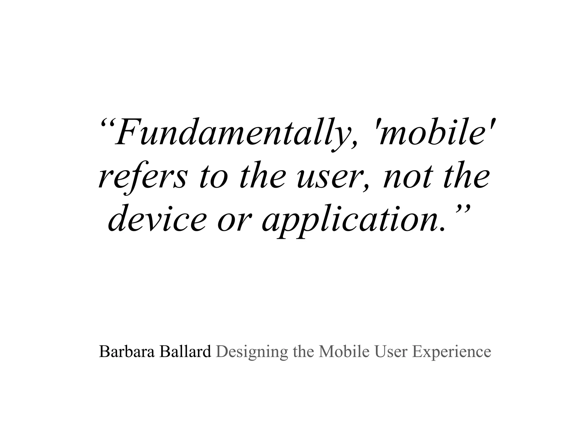 “ Fundamentally, 'mobile' refers to the user, not the device or application.”     Barbara Ballard  Designing the Mobile User Experience  