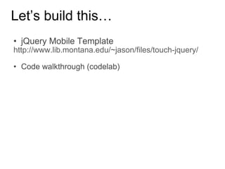 Let’s build this… jQuery Mobile Template http://www.lib.montana.edu/~jason/files/touch-jquery/ Code walkthrough (codelab) 