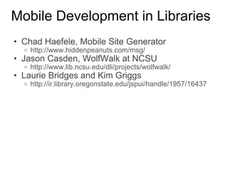 Mobile Development in Libraries Chad Haefele, Mobile Site Generator http://www.hiddenpeanuts.com/msg/   Jason Casden, WolfWalk at NCSU http://www.lib.ncsu.edu/dli/projects/wolfwalk/   Laurie Bridges and Kim Griggs http://ir.library.oregonstate.edu/jspui/handle/1957/16437   