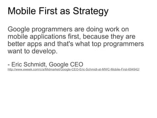 Mobile First as Strategy Google programmers are doing work on mobile applications first, because they are better apps and that's what top programmers want to develop.   - Eric Schmidt, Google CEO http://www.eweek.com/c/a/Midmarket/Google-CEO-Eric-Schmidt-at-MWC-Mobile-First-694942/ 