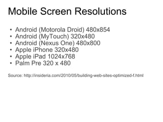 Mobile Screen Resolutions Android (Motorola Droid) 480x854 Android (MyTouch) 320x480 Android (Nexus One) 480x800 Apple iPhone 320x480 Apple iPad 1024x768 Palm Pre 320 x 480 Source: http://insideria.com/2010/05/building-web-sites-optimized-f.html 