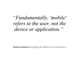“ Fundamentally, 'mobile' refers to the user, not the device or application.”     Barbara Ballard  Designing the Mobile User Experience  