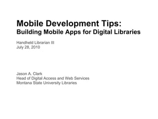 Mobile Development Tips:
Building Mobile Apps for Digital Libraries
Handheld Librarian III
July 28, 2010




Jason A. Clark
Head of Digital Access and Web Services
Montana State University Libraries
 