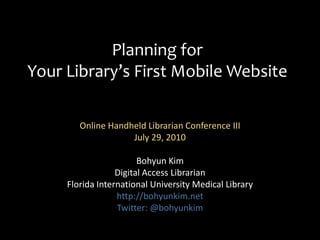 Planning for Your Library’s First Mobile Website Online Handheld Librarian Conference III July 29, 2010  Bohyun Kim Digital Access Librarian Florida International University Medical Library http://bohyunkim.net Twitter: @bohyunkim 