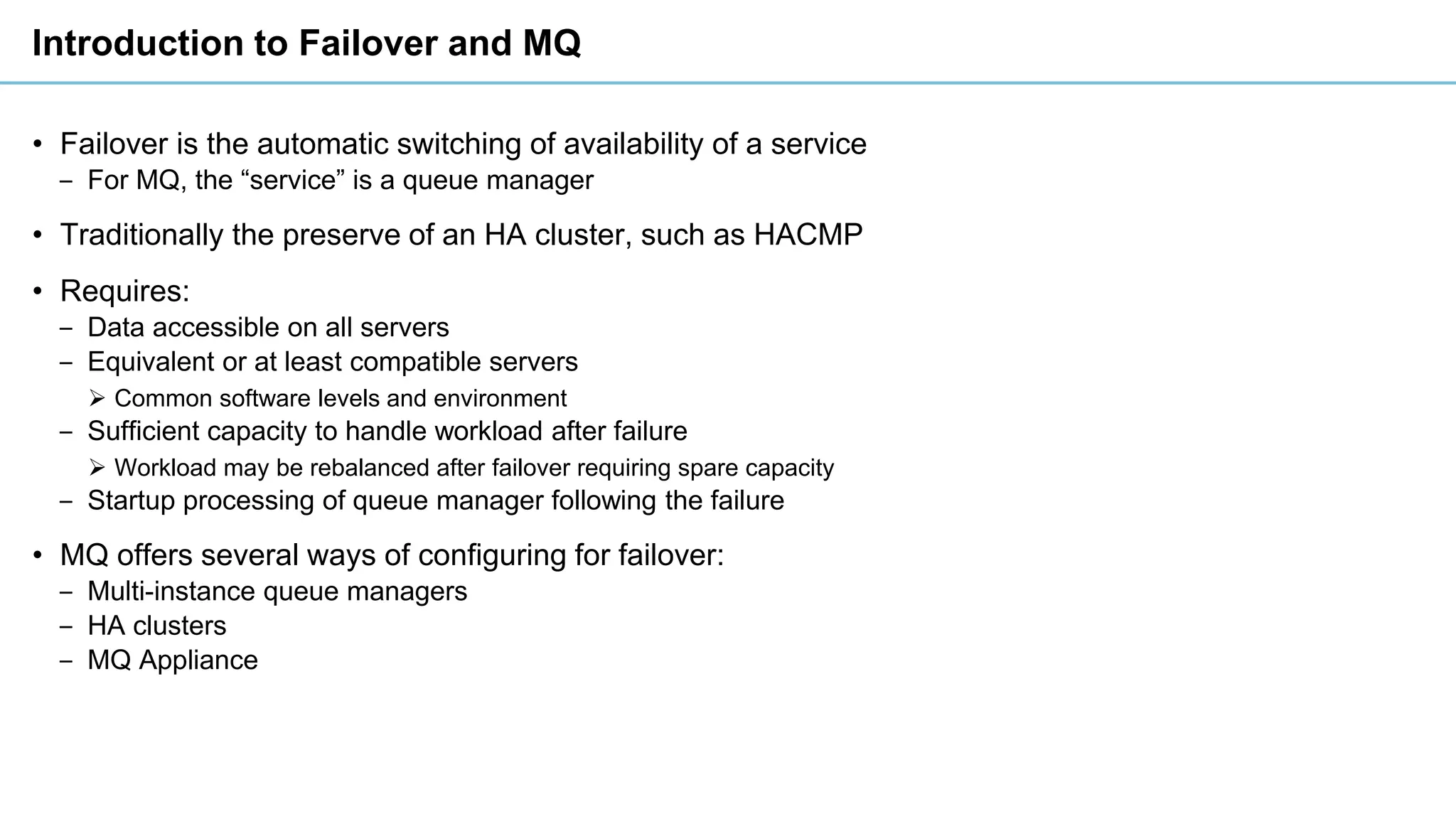 Introduction to Failover and MQ
• Failover is the automatic switching of availability of a service
‒ For MQ, the “service” is a queue manager
• Traditionally the preserve of an HA cluster, such as HACMP
• Requires:
‒ Data accessible on all servers
‒ Equivalent or at least compatible servers
➢ Common software levels and environment
‒ Sufficient capacity to handle workload after failure
➢ Workload may be rebalanced after failover requiring spare capacity
‒ Startup processing of queue manager following the failure
• MQ offers several ways of configuring for failover:
‒ Multi-instance queue managers
‒ HA clusters
‒ MQ Appliance
 