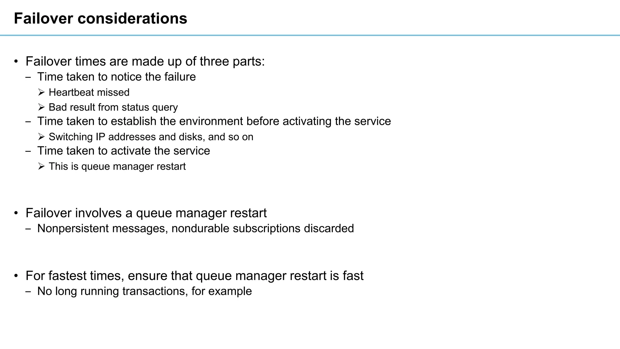 Failover considerations
• Failover times are made up of three parts:
‒ Time taken to notice the failure
➢ Heartbeat missed
➢ Bad result from status query
‒ Time taken to establish the environment before activating the service
➢ Switching IP addresses and disks, and so on
‒ Time taken to activate the service
➢ This is queue manager restart
• Failover involves a queue manager restart
‒ Nonpersistent messages, nondurable subscriptions discarded
• For fastest times, ensure that queue manager restart is fast
‒ No long running transactions, for example
 