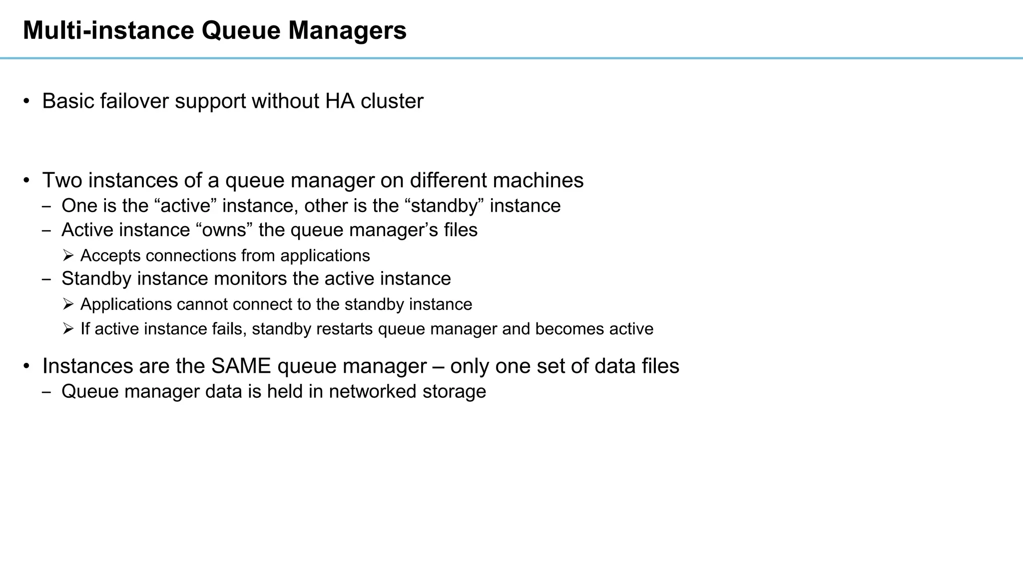 Multi-instance Queue Managers
• Basic failover support without HA cluster
• Two instances of a queue manager on different machines
‒ One is the “active” instance, other is the “standby” instance
‒ Active instance “owns” the queue manager’s files
➢ Accepts connections from applications
‒ Standby instance monitors the active instance
➢ Applications cannot connect to the standby instance
➢ If active instance fails, standby restarts queue manager and becomes active
• Instances are the SAME queue manager – only one set of data files
‒ Queue manager data is held in networked storage
 