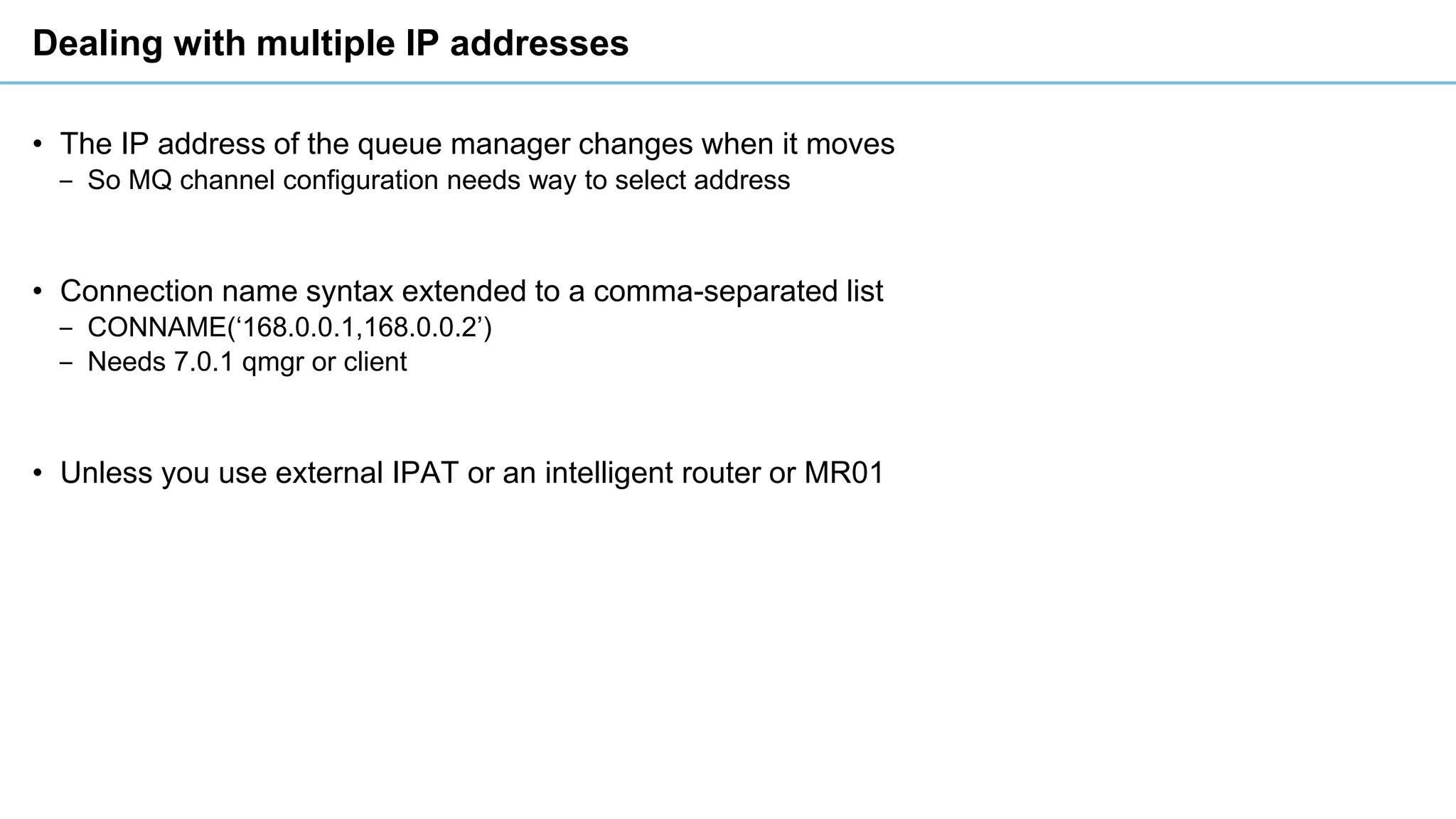 Dealing with multiple IP addresses
• The IP address of the queue manager changes when it moves
‒ So MQ channel configuration needs way to select address
• Connection name syntax extended to a comma-separated list
‒ CONNAME(‘168.0.0.1,168.0.0.2’)
‒ Needs 7.0.1 qmgr or client
• Unless you use external IPAT or an intelligent router or MR01
 