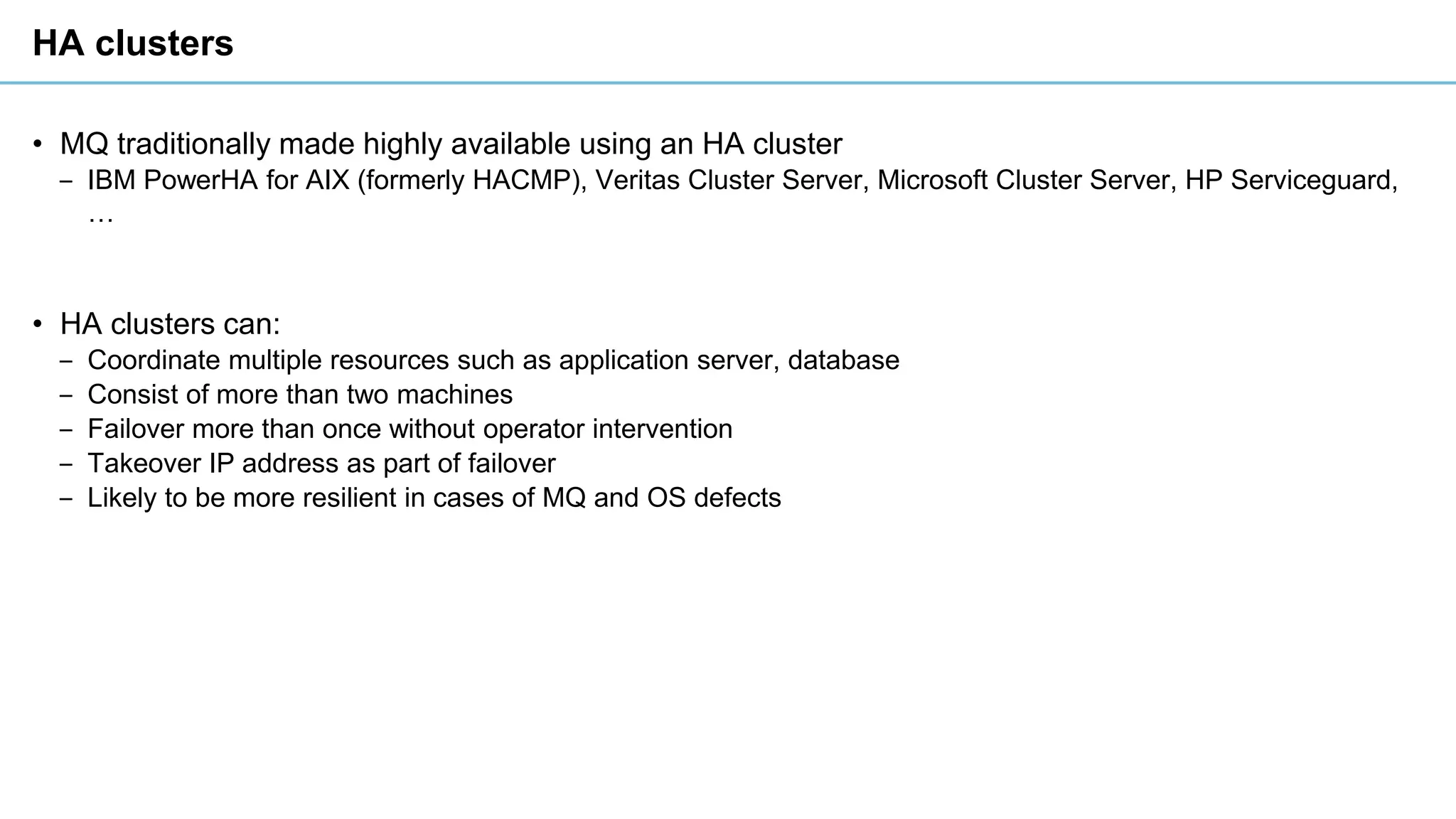HA clusters
• MQ traditionally made highly available using an HA cluster
‒ IBM PowerHA for AIX (formerly HACMP), Veritas Cluster Server, Microsoft Cluster Server, HP Serviceguard,
…
• HA clusters can:
‒ Coordinate multiple resources such as application server, database
‒ Consist of more than two machines
‒ Failover more than once without operator intervention
‒ Takeover IP address as part of failover
‒ Likely to be more resilient in cases of MQ and OS defects
 