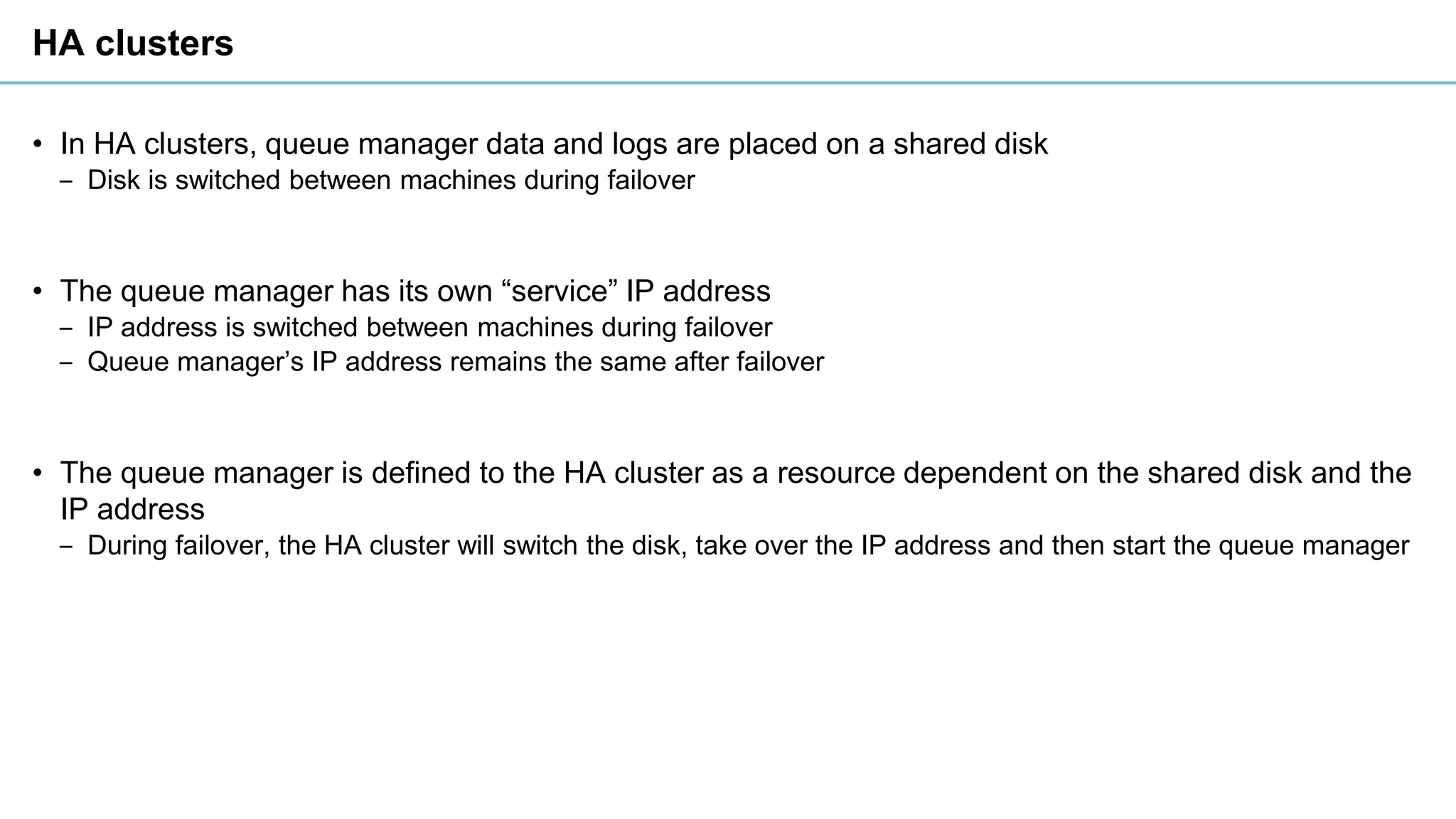 HA clusters
• In HA clusters, queue manager data and logs are placed on a shared disk
‒ Disk is switched between machines during failover
• The queue manager has its own “service” IP address
‒ IP address is switched between machines during failover
‒ Queue manager’s IP address remains the same after failover
• The queue manager is defined to the HA cluster as a resource dependent on the shared disk and the
IP address
‒ During failover, the HA cluster will switch the disk, take over the IP address and then start the queue manager
 