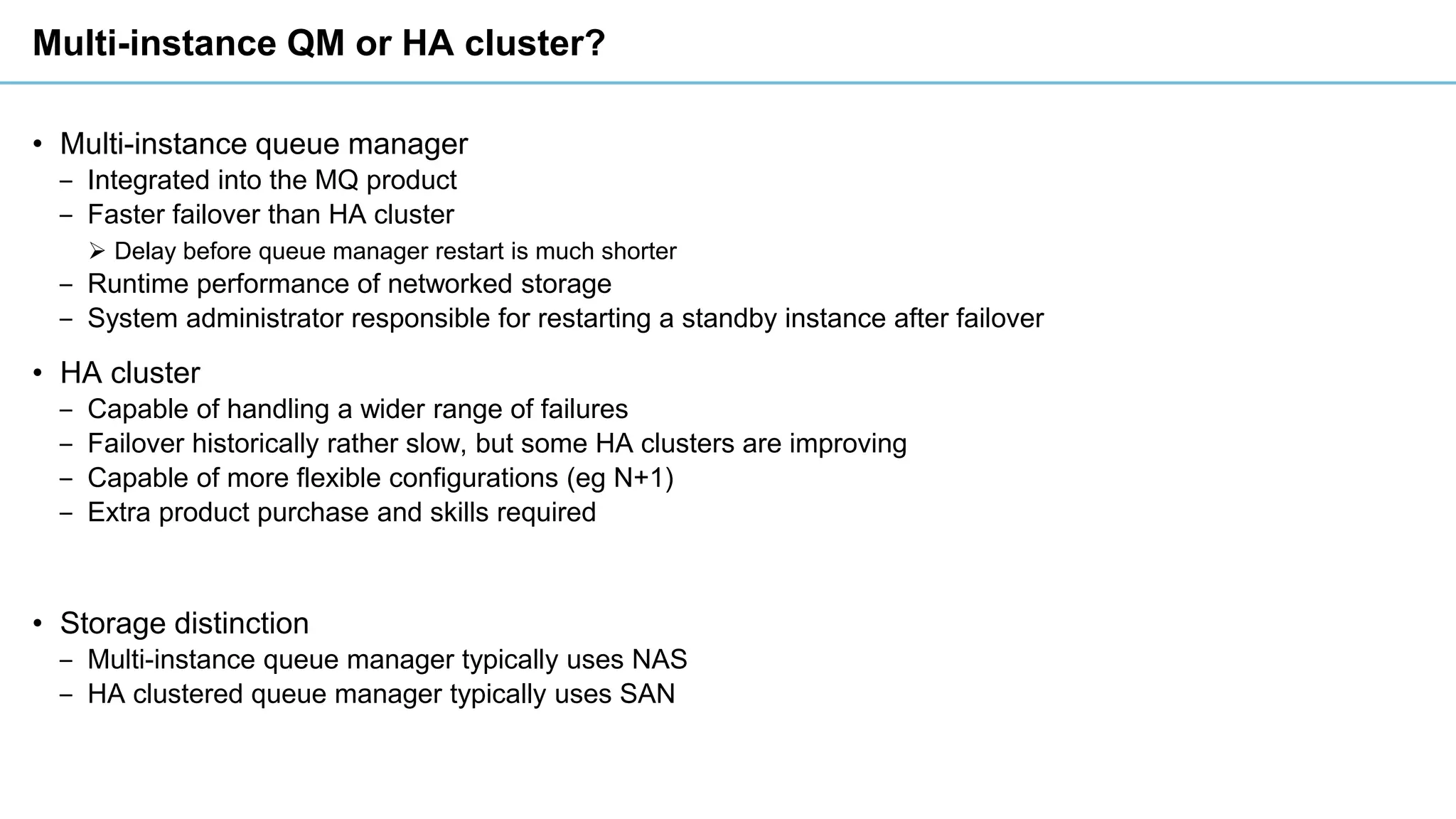 Multi-instance QM or HA cluster?
• Multi-instance queue manager
‒ Integrated into the MQ product
‒ Faster failover than HA cluster
➢ Delay before queue manager restart is much shorter
‒ Runtime performance of networked storage
‒ System administrator responsible for restarting a standby instance after failover
• HA cluster
‒ Capable of handling a wider range of failures
‒ Failover historically rather slow, but some HA clusters are improving
‒ Capable of more flexible configurations (eg N+1)
‒ Extra product purchase and skills required
• Storage distinction
‒ Multi-instance queue manager typically uses NAS
‒ HA clustered queue manager typically uses SAN
 
