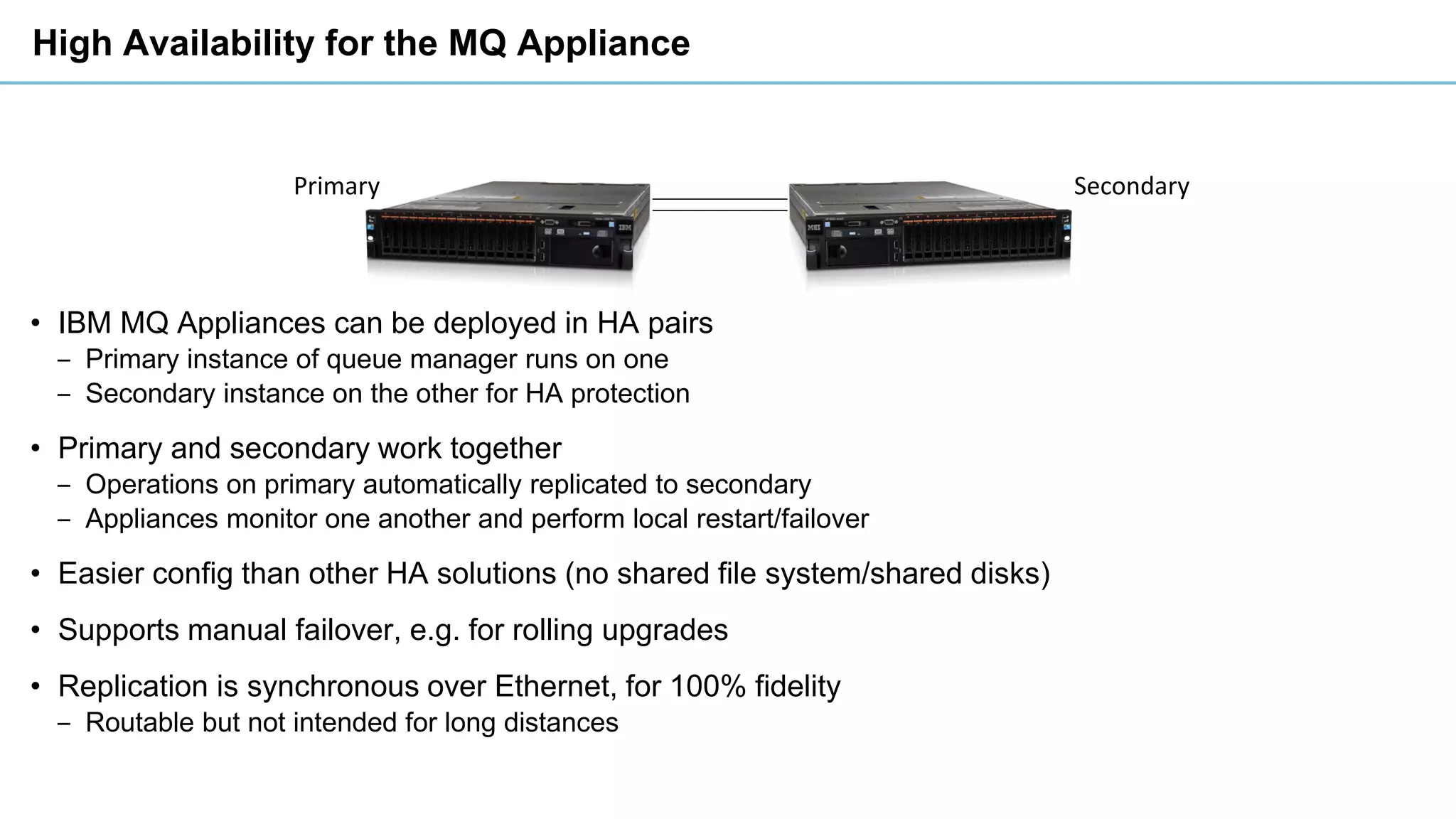 Primary Secondary
High Availability for the MQ Appliance
• IBM MQ Appliances can be deployed in HA pairs
‒ Primary instance of queue manager runs on one
‒ Secondary instance on the other for HA protection
• Primary and secondary work together
‒ Operations on primary automatically replicated to secondary
‒ Appliances monitor one another and perform local restart/failover
• Easier config than other HA solutions (no shared file system/shared disks)
• Supports manual failover, e.g. for rolling upgrades
• Replication is synchronous over Ethernet, for 100% fidelity
‒ Routable but not intended for long distances
 