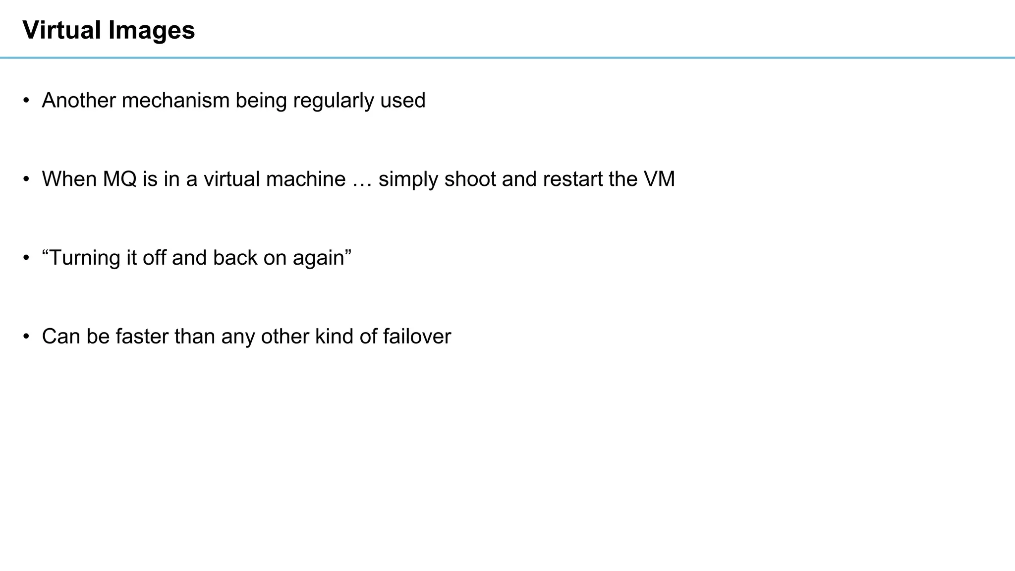 Virtual Images
• Another mechanism being regularly used
• When MQ is in a virtual machine … simply shoot and restart the VM
• “Turning it off and back on again”
• Can be faster than any other kind of failover
 